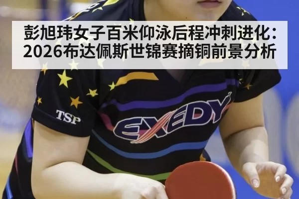 彭旭玮女子百米仰泳后程冲刺进化：2026布达佩斯世锦赛摘铜前景分析