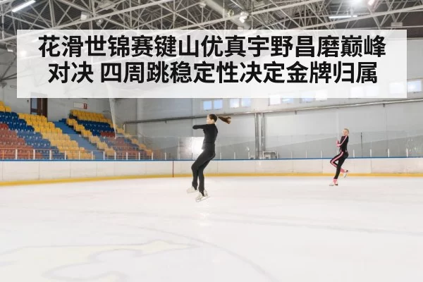 花滑世锦赛键山优真宇野昌磨巅峰对决 四周跳稳定性决定金牌归属