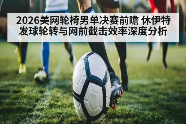 2026美网轮椅男单决赛前瞻 休伊特发球轮转与网前截击效率深度分析